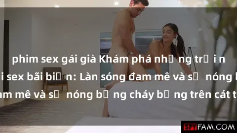 phim sex gái già Khám phá những trải nghiệm độc đáo tại sex bãi biển: Làn sóng đam mê và sự nóng bỏng cháy bỏng trên cát trắng