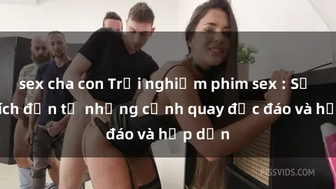 sex cha con Trải nghiệm phim sex : Sự kích thích đến từ những cảnh quay độc đáo và hấp dẫn