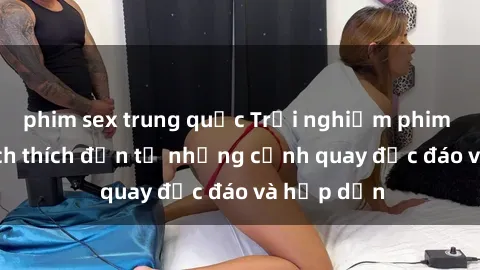 phim sex trung quốc Trải nghiệm phim sex : Sự kích thích đến từ những cảnh quay độc đáo và hấp dẫn