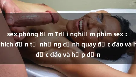 sex phòng tắm Trải nghiệm phim sex : Sự kích thích đến từ những cảnh quay độc đáo và hấp dẫn