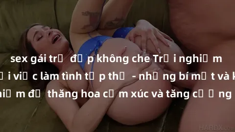 sex gái trẻ đẹp không che Trải nghiệm hứng khởi cùng với việc làm tình tập thể - những bí mật và kinh nghiệm để thăng hoa cảm xúc và tăng cường sự gắn kết trong mối quan hệ