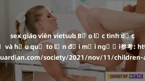 sex giáo viên vietsub Bạo lực tình dục trong nhóm: nguy cơ và hậu quả to lớn đối mọi người参考: https://www.theguardian.com/society/2021/nov/11/children-as-young-as-four-are-being-sexually-abused-by-gro