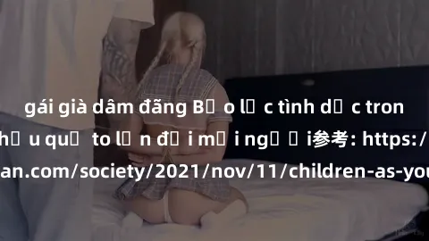 gái già dâm đãng Bạo lực tình dục trong nhóm: nguy cơ và hậu quả to lớn đối mọi người参考: https://www.theguardian.com/society/2021/nov/11/children-as-young-as-four-are-being-sexually-abused-by-groups-i