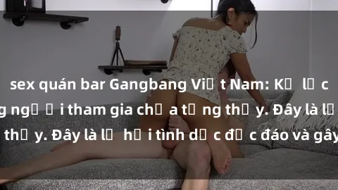 sex quán bar Gangbang Việt Nam: Kỷ lục mới với số lượng người tham gia chưa từng thấy. Đây là lễ hội tình dục độc đáo và gây sốc.