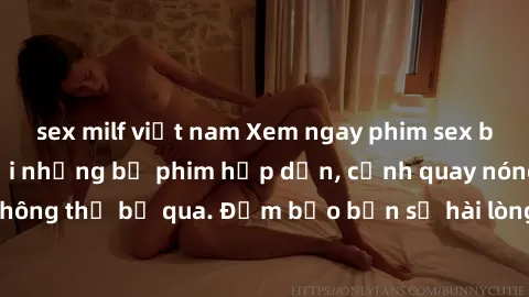 sex milf việt nam Xem ngay phim sex bukkake hàng đầu với những bộ phim hấp dẫn, cảnh quay nóng bỏng không thể bỏ qua. Đảm bảo bạn sẽ hài lòng với trải nghiệm mới lạ này!