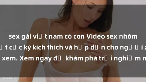 sex gái việt nam có con Video sex nhóm không che mới nhất cực kỳ kích thích và hấp dẫn cho người xem. Xem ngay để khám phá trải nghiệm mới lạ và đầy bất ngờ!
