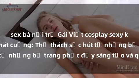 sex bà nội trợ Gái Việt cosplay sexy khiến fan hâm mộ phát cuồng: Thử thách sức hút từ những bộ trang phục đầy sáng tạo và quyến rũ!