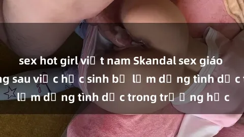 sex hot girl việt nam Skandal sex giáo viên: Sự thật đằng sau việc học sinh bị lạm dụng tình dục trong trường học