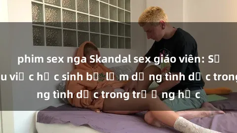 phim sex nga Skandal sex giáo viên: Sự thật đằng sau việc học sinh bị lạm dụng tình dục trong trường học