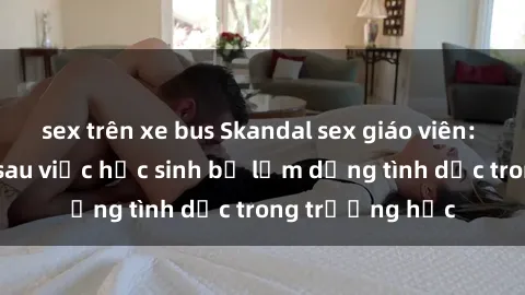 sex trên xe bus Skandal sex giáo viên: Sự thật đằng sau việc học sinh bị lạm dụng tình dục trong trường học