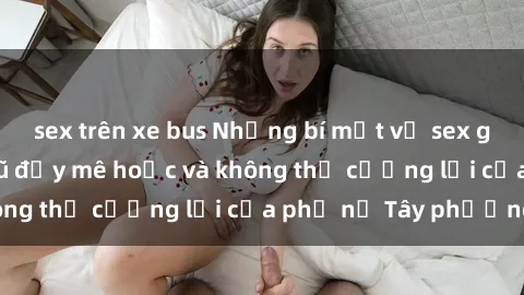 sex trên xe bus Những bí mật về sex gái Tây: Sự quyến rũ đầy mê hoặc và không thể cưỡng lại của phụ nữ Tây phương