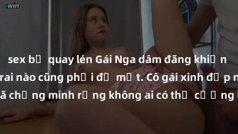sex bị quay lén Gái Nga dâm đãng khiến tim bất cứ chàng trai nào cũng phải đỏ mặt. Cô gái xinh đẹp này đã chứng minh rằng không ai có thể cưỡng lại khi cô làm tình đắm say.