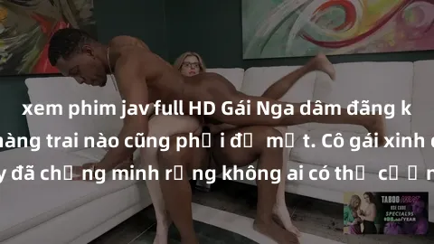 xem phim jav full HD Gái Nga dâm đãng khiến tim bất cứ chàng trai nào cũng phải đỏ mặt. Cô gái xinh đẹp này đã chứng minh rằng không ai có thể cưỡng lại khi cô làm tình đắm say.