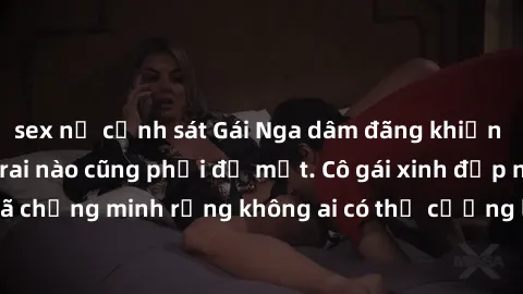 sex nữ cảnh sát Gái Nga dâm đãng khiến tim bất cứ chàng trai nào cũng phải đỏ mặt. Cô gái xinh đẹp này đã chứng minh rằng không ai có thể cưỡng lại khi cô làm tình đắm say.