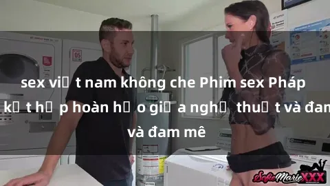 sex việt nam không che Phim sex Pháp - Sự kết hợp hoàn hảo giữa nghệ thuật và đam mê