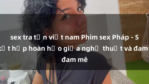 sex tra tấn việt nam Phim sex Pháp - Sự kết hợp hoàn hảo giữa nghệ thuật và đam mê