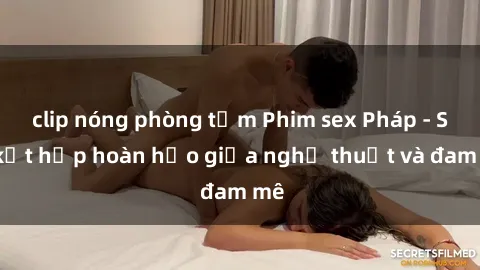 clip nóng phòng tắm Phim sex Pháp - Sự kết hợp hoàn hảo giữa nghệ thuật và đam mê