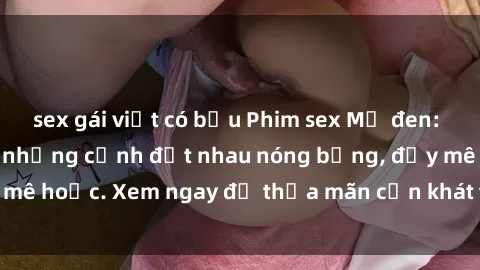 sex gái việt có bầu Phim sex Mỹ đen: phút mãnh liệt với những cảnh địt nhau nóng bỏng, đầy mê hoặc. Xem ngay để thỏa mãn cơn khát tình dục của bạn!