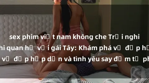 sex phim việt nam không che Trải nghiệm đầy mới lạ khi quan hệ với gái Tây: Khám phá vẻ đẹp hấp dẫn và tình yêu say đắm từ phương Tây