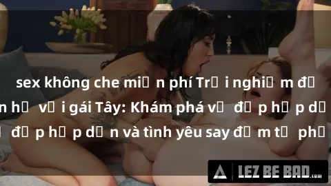 sex không che miễn phí Trải nghiệm đầy mới lạ khi quan hệ với gái Tây: Khám phá vẻ đẹp hấp dẫn và tình yêu say đắm từ phương Tây