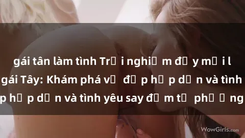 gái tân làm tình Trải nghiệm đầy mới lạ khi quan hệ với gái Tây: Khám phá vẻ đẹp hấp dẫn và tình yêu say đắm từ phương Tây