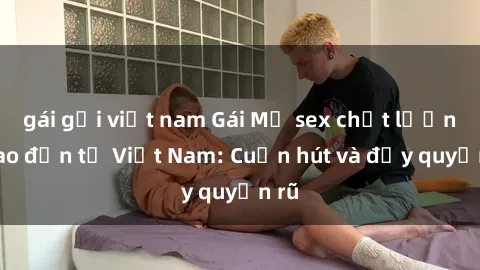 gái gọi việt nam Gái Mỹ sex chất lượng cao đến từ Việt Nam: Cuốn hút và đầy quyến rũ