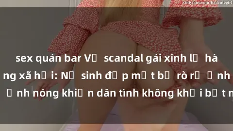sex quán bar Vụ scandal gái xinh lộ hàng gây sốt trên mạng xã hội: Nữ sinh đẹp mắt bị rò rỉ ảnh nóng khiến dân tình không khỏi bất ngờ và phẫn nộ!