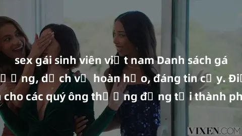 sex gái sinh viên việt nam Danh sách gái call girl vip chất lượng, dịch vụ hoàn hảo, đáng tin cậy. Điều hấp dẫn cho các quý ông thượng đẳng tại thành phố. Hãy nhấc máy và đặt lịch ngay!