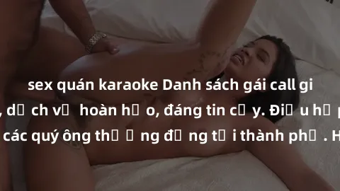 sex quán karaoke Danh sách gái call girl vip chất lượng, dịch vụ hoàn hảo, đáng tin cậy. Điều hấp dẫn cho các quý ông thượng đẳng tại thành phố. Hãy nhấc máy và đặt lịch ngay!