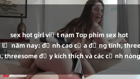 sex hot girl việt nam Top phim sex hot nhất không thể bỏ lỡ năm nay: đỉnh cao của đồng tính, threesome đầy kích thích và các cảnh nóng đang gây sốt!