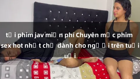 tải phim jav miễn phí Chuyên mục phim sex hot nhất chỉ dành cho người trên tuổi
