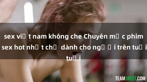 sex việt nam không che Chuyên mục phim sex hot nhất chỉ dành cho người trên tuổi