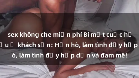 sex không che miễn phí Bí mật cuộc hẹn gái Việt lần đầu ở khách sạn: Hẹn hò, làm tình đầy hấp dẫn và đam mê!
