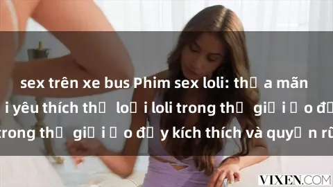 sex trên xe bus Phim sex loli: thỏa mãn đam mê của người yêu thích thể loại loli trong thế giới ảo đầy kích thích và quyến rũ.