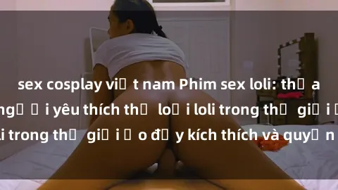 sex cosplay việt nam Phim sex loli: thỏa mãn đam mê của người yêu thích thể loại loli trong thế giới ảo đầy kích thích và quyến rũ.