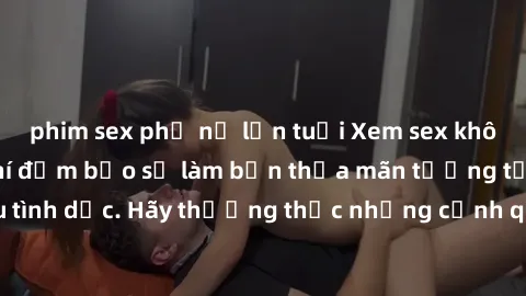 phim sex phụ nữ lớn tuổi Xem sex không che HD miễn phí đảm bảo sẽ làm bạn thỏa mãn tưởng tượng và nhu cầu tình dục. Hãy thưởng thức những cảnh quay hấp dẫn và mãnh liệt ngay bây giờ!