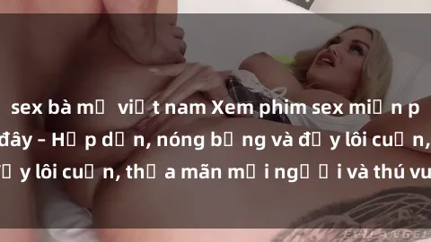 sex bà mẹ việt nam Xem phim sex miễn phí online ngay tại đây – Hấp dẫn, nóng bỏng và đầy lôi cuốn, thỏa mãn mọi người và thú vui của bạn!
