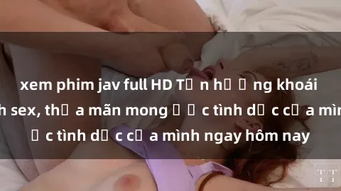 xem phim jav full HD Tận hưởng khoái cảm với gái xinh sex, thỏa mãn mong ước tình dục của mình ngay hôm nay