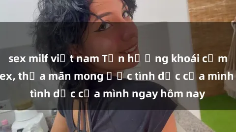 sex milf việt nam Tận hưởng khoái cảm với gái xinh sex, thỏa mãn mong ước tình dục của mình ngay hôm nay