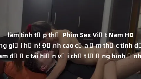 làm tình tập thể Phim Sex Việt Nam HD - Xem ngay và không giới hạn! Đỉnh cao của ẩm thực tình dục Việt Nam được tái hiện với chất lượng hình ảnh sắc nét. Hãy thưởng thức ngay!