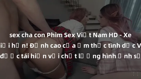sex cha con Phim Sex Việt Nam HD - Xem ngay và không giới hạn! Đỉnh cao của ẩm thực tình dục Việt Nam được tái hiện với chất lượng hình ảnh sắc nét. Hãy thưởng thức ngay!