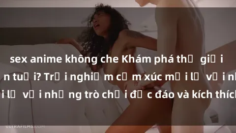 sex anime không che Khám phá thế giới sex trực tuyến: Hơn tuổi? Trải nghiệm cảm xúc mới lạ với những trò chơi độc đáo và kích thích người lớn