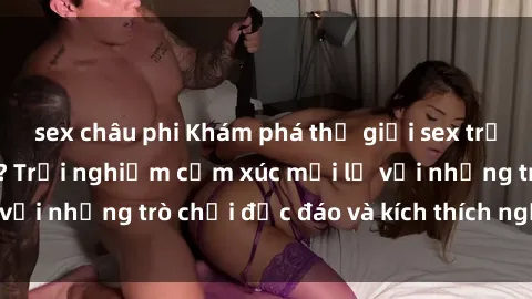 sex châu phi Khám phá thế giới sex trực tuyến: Hơn tuổi? Trải nghiệm cảm xúc mới lạ với những trò chơi độc đáo và kích thích người lớn