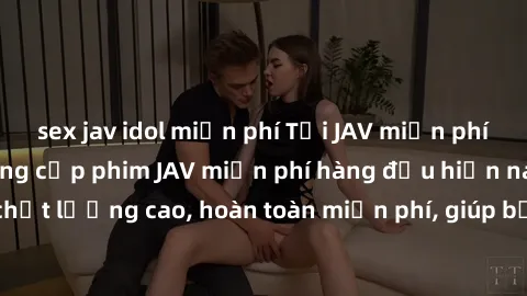 sex jav idol miễn phí Tải JAV miễn phí: Các trang web cung cấp phim JAV miễn phí hàng đầu hiện nay. Các tác phẩm chất lượng cao, hoàn toàn miễn phí, giúp bạn thỏa mãn niềm đam mê mà không tốn kém.
