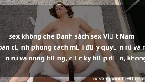 sex không che Danh sách sex Việt Nam không che - Ảnh toàn cảnh phong cách mới đầy quyến rũ và nóng bỏng, cực kỳ hấp dẫn, không thể bỏ qua!