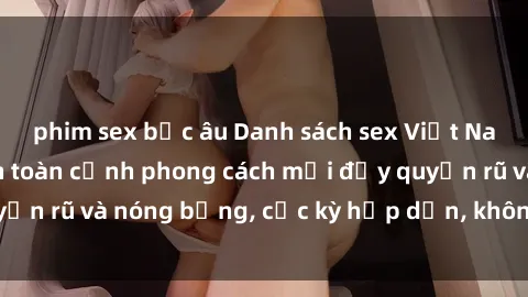 phim sex bắc âu Danh sách sex Việt Nam không che - Ảnh toàn cảnh phong cách mới đầy quyến rũ và nóng bỏng, cực kỳ hấp dẫn, không thể bỏ qua!