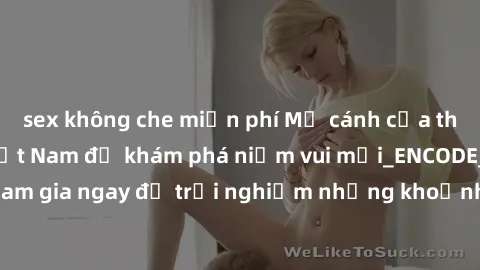 sex không che miễn phí Mở cánh cửa thế giới sex MILF Việt Nam để khám phá niềm vui mới_ENCODE_
. Hãy tham gia ngay để trải nghiệm những khoảnh khắc đầy kích thích và đam mê.
