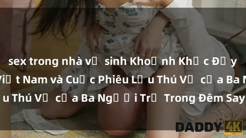 sex trong nhà vệ sinh Khoảnh Khắc Đầy Kịch Tính: Sex Việt Nam và Cuộc Phiêu Lưu Thú Vị của Ba Người Trẻ Trong Đêm Say Đắm