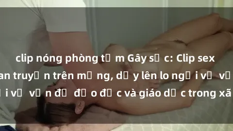 clip nóng phòng tắm Gây sốc: Clip sex mẹ con Việt Nam lan truyền trên mạng, dấy lên lo ngại về vấn đề đạo đức và giáo dục trong xã hội hiện nay.