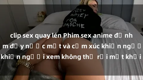 clip sex quay lén Phim sex anime đỉnh cao: Những tác phẩm đầy nước mắt và cảm xúc khiến người xem không thể rời mắt khỏi màn hình